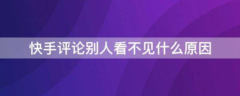 快手评论别人看不见什么原因（快手评论别人看不见什么原因怎么修改）