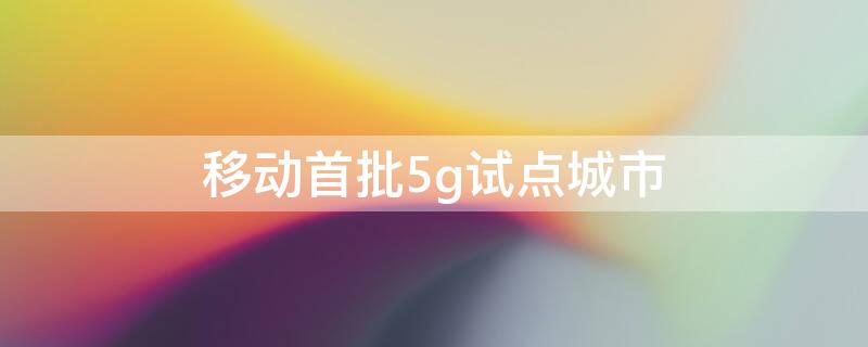 移动首批5g试点城市 移动首批5g试点城市名单