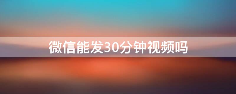 微信能发30分钟视频吗（微信能发30分钟视频吗吗）