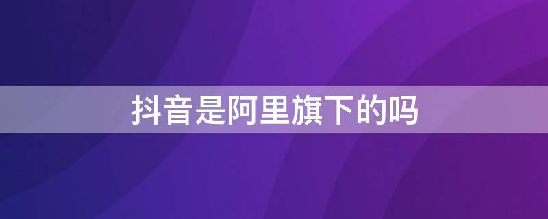 抖音是阿里旗下的吗 抖音属于阿里吗