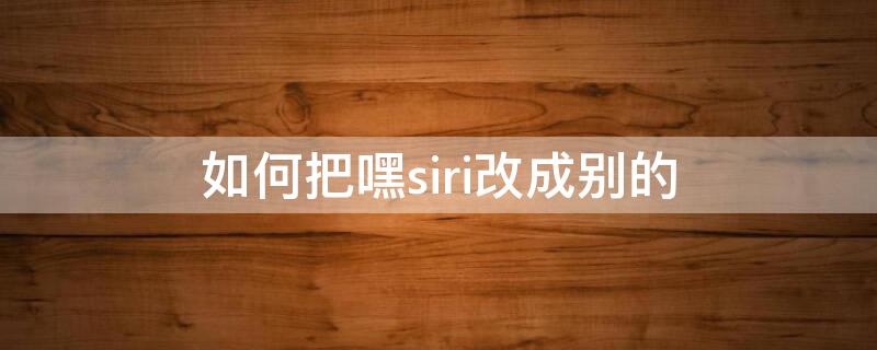 如何把嘿siri改成别的（能不能把嘿siri改成别的叫法）