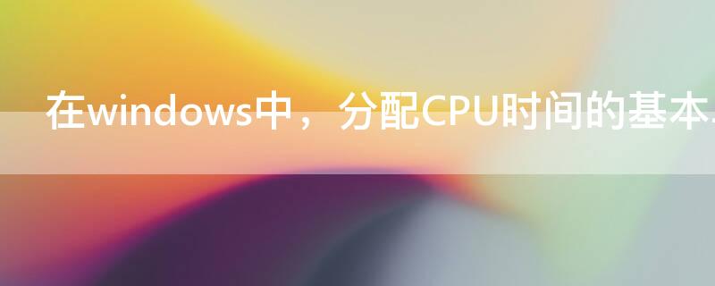 在windows中，分配CPU时间的基本单位是 cpu的分配和运行都是以什么为单位