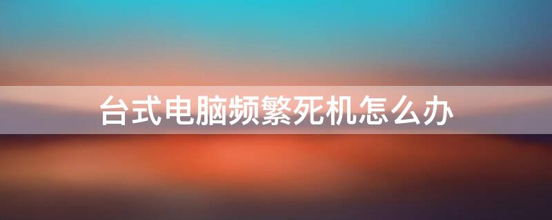 台式电脑频繁死机怎么办 台式机电脑老是频繁死机