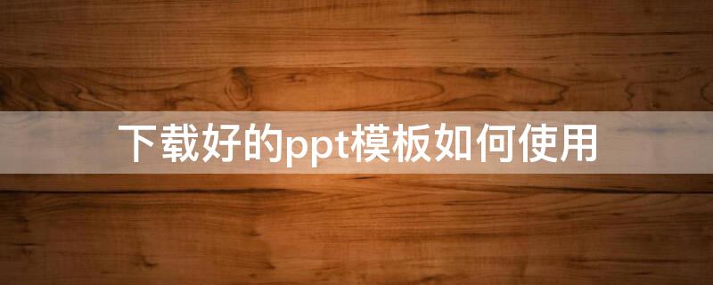 下载好的ppt模板如何使用（怎样使用下载好的ppt模板）