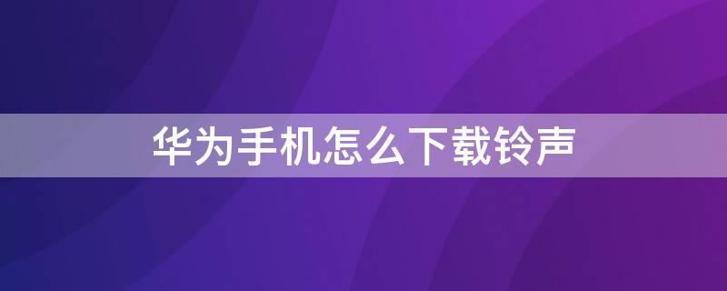 华为手机怎么下载铃声 华为手机怎么下载铃声到手机