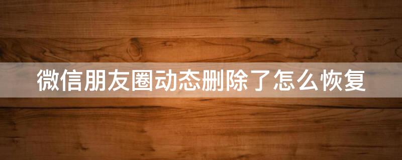 微信朋友圈动态删除了怎么恢复 微信朋友圈动态删除了怎么恢复正常