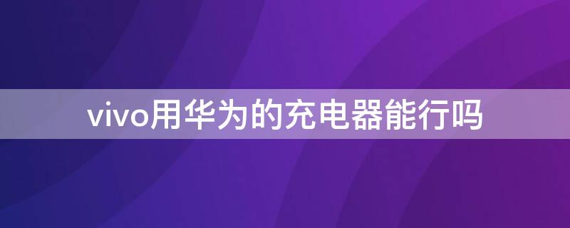 vivo用华为的充电器能行吗 用vivo的充电器充华为可以吗