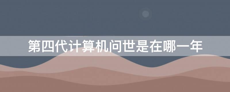 第四代计算机问世是在哪一年（第四代计算机在什么时候问世）