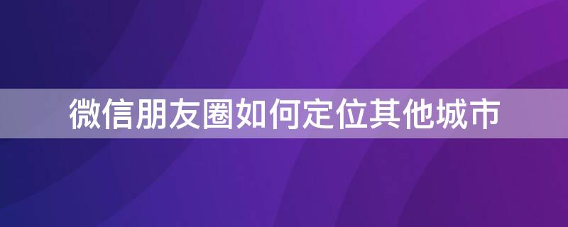 微信朋友圈如何定位其他城市 微信朋友圈如何定位其他城市前面不要带自己所在城市