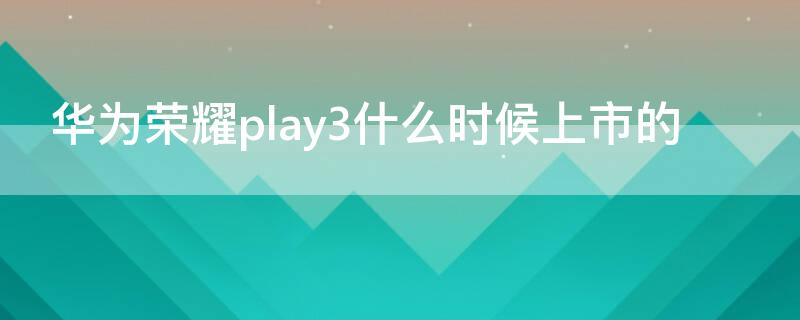 华为荣耀play3什么时候上市的 华为荣耀play3哪年上市的