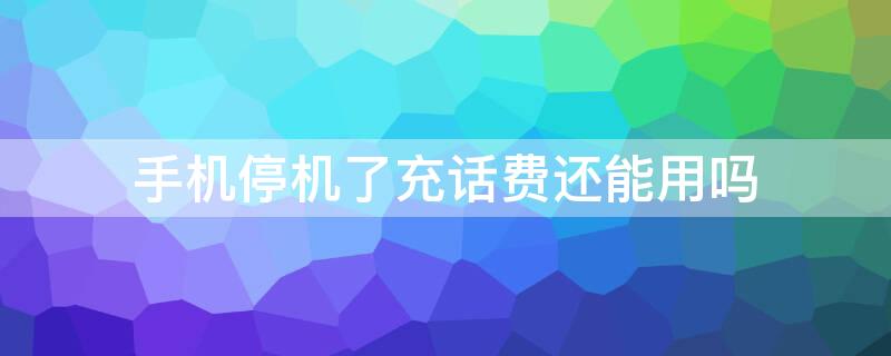 手机停机了充话费还能用吗 手机停机了充话费还能用吗微信