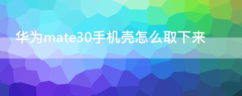 华为mate30手机壳怎么取下来（mate30手机壳怎么拆下来）