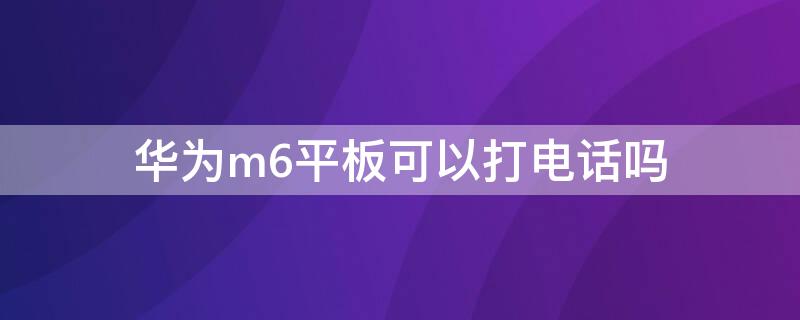 华为m6平板可以打电话吗 华为平板电脑m6可以打电话吗