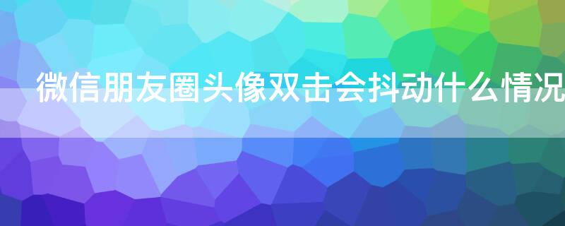 微信朋友圈头像双击会抖动什么情况 朋友圈点击头像会抖动一下