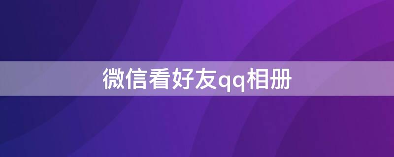 微信看好友qq相册（微信如何看qq相册）