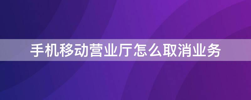 手机移动营业厅怎么取消业务（手机移动营业厅怎么取消业务提醒）