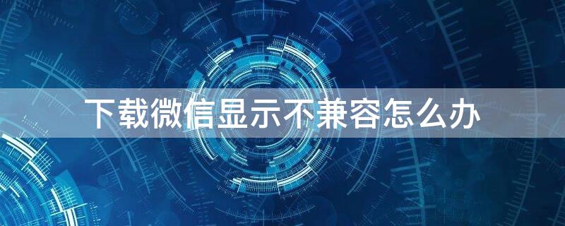 下载微信显示不兼容怎么办 为什么下载微信显示不能兼容