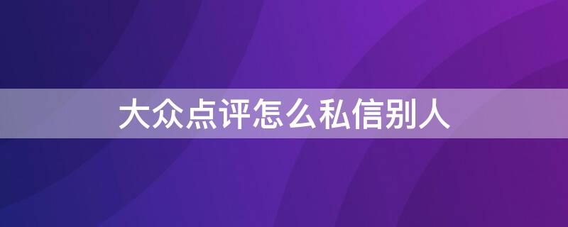 大众点评怎么私信别人（大众点评怎么私信别人留言）