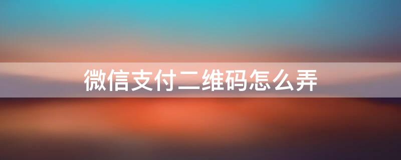 微信支付二维码怎么弄 商家微信支付二维码怎么弄