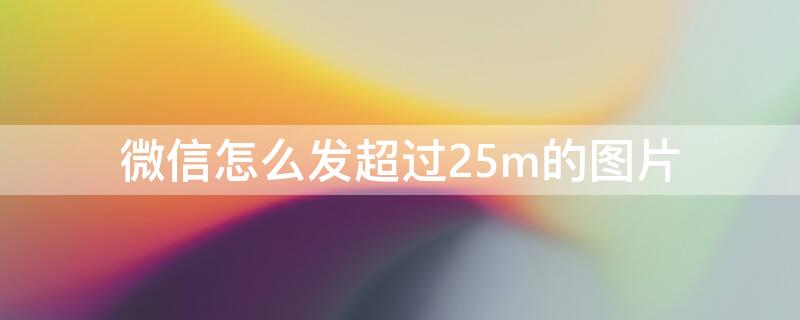 微信怎么发超过25m的图片（微信怎么发超过25m的图片手机）