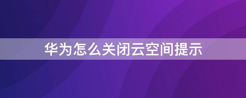 华为怎么关闭云空间提示（华为怎么关闭云空间提示内容）