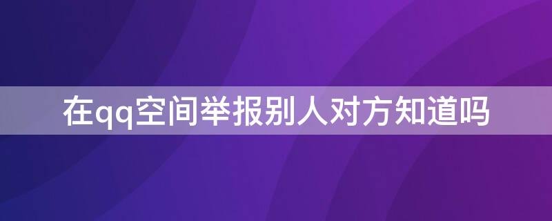 在qq空间举报别人对方知道吗 qq空间可以查看举报人吗