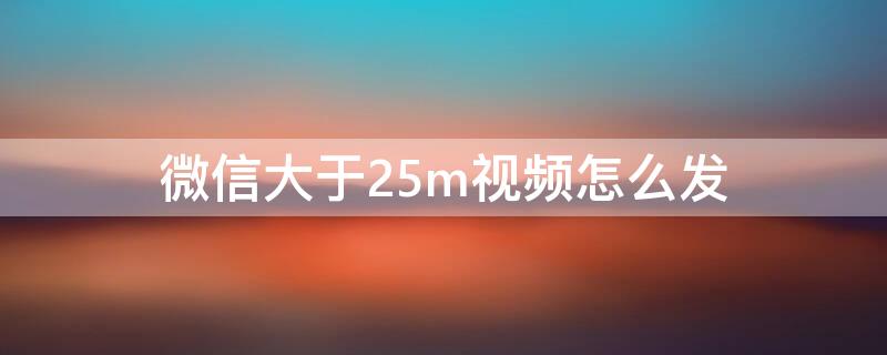 微信大于25m视频怎么发 视频大小超过25M怎么发微信