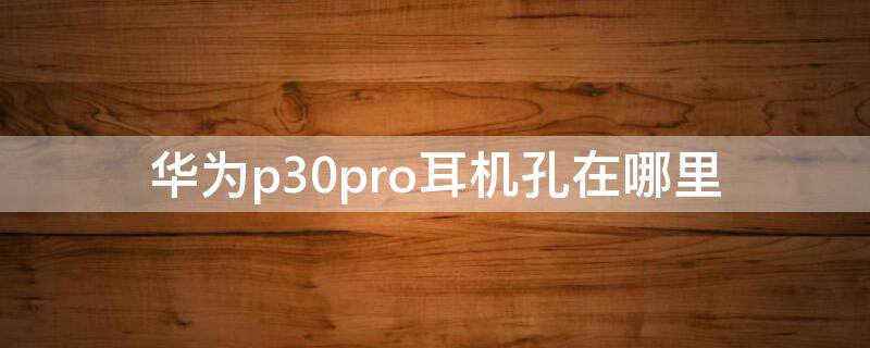 华为p30pro耳机孔在哪里 华为p30pro手机耳机孔在哪里