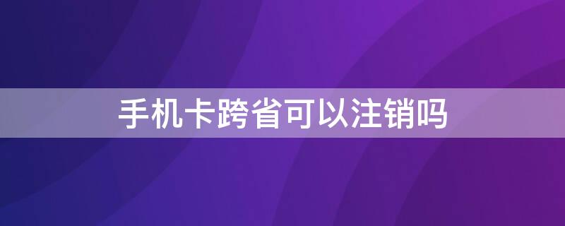 手机卡跨省可以注销吗 电话卡跨省能注销吗