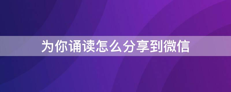 为你诵读怎么分享到微信（为你诵读作品怎样发给微信好友）