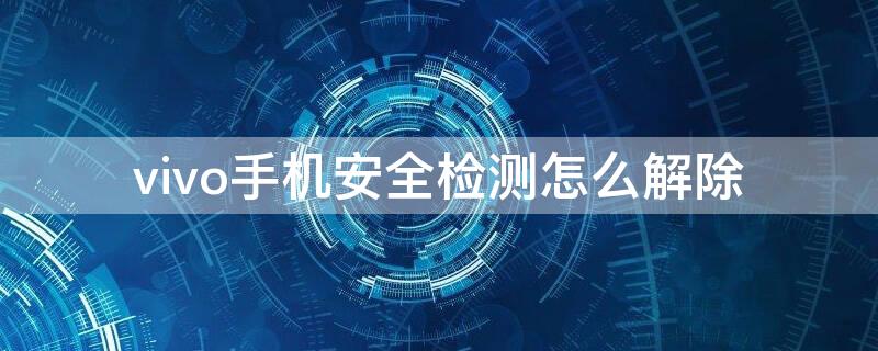 vivo手机安全检测怎么解除（vivo手机如何解除安全检测）