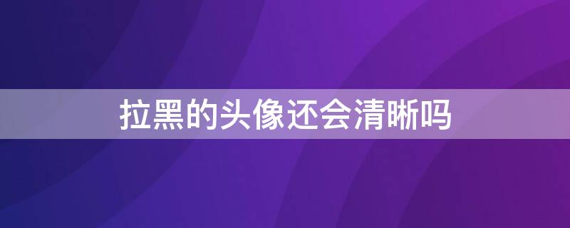 拉黑的头像还会清晰吗（拉黑的头像还会清晰吗图片）