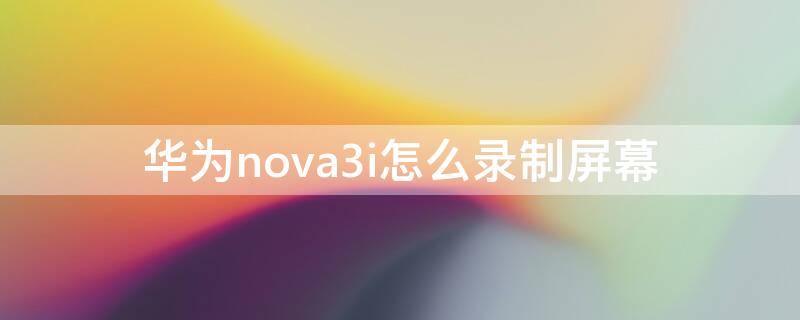 华为nova3i怎么录制屏幕 华为nova3i录制屏幕功能怎么没有了