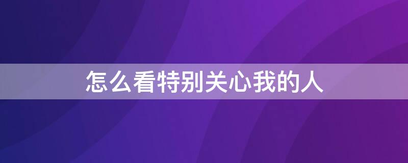 怎么看特别关心我的人 手机怎么看特别关心我的人