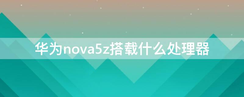 华为nova5z搭载什么处理器 华为nova5z处理器相当于龙的什么处理器