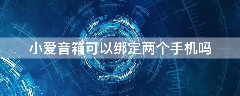 小爱音箱可以绑定两个手机吗（一个手机绑定两个小爱音箱）