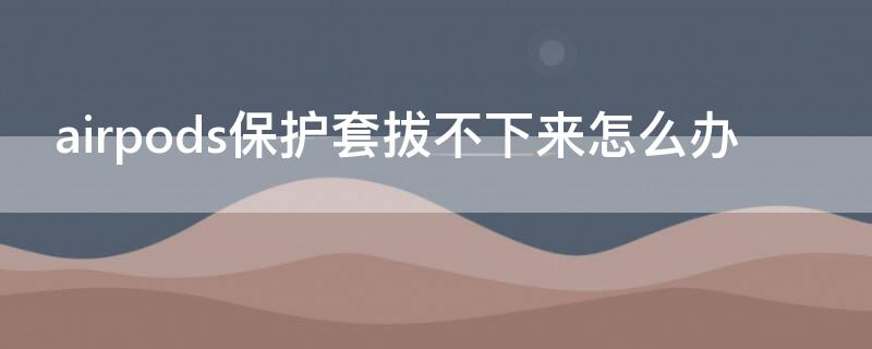 airpods保护套拔不下来怎么办（airpods保护套取不下来了怎么办）