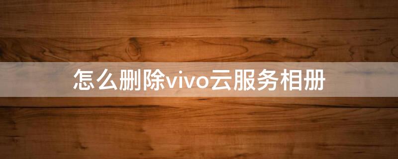 怎么删除vivo云服务相册（vivo云服务上传照片手机相册能删吗）