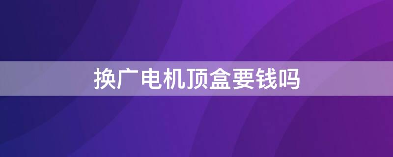 换广电机顶盒要钱吗 广电换高清机顶盒要钱吗