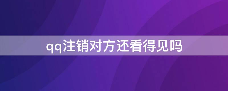 qq注销对方还看得见吗（对方qq注销了对方还能看到么）