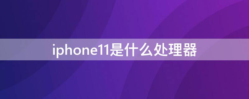 iPhone11是什么处理器 iPhone11是什么处理器?