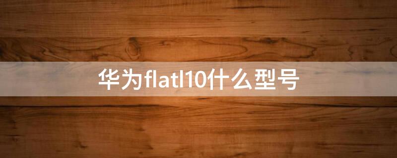 华为flatl10什么型号（flatl10是华为什么型号手机）