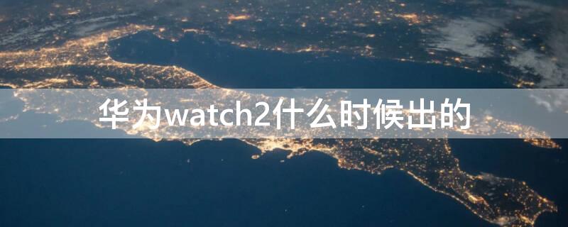 华为watch2什么时候出的（华为手表新款watch2什么时候上市）