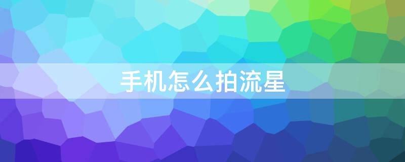 手机怎么拍流星（手机怎么拍流星雨好看）