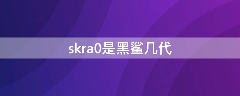 skra0是黑鲨几代（skrao是黑鲨几代）