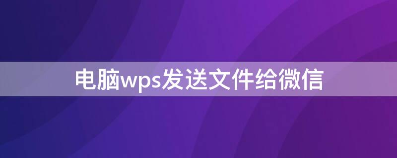 电脑wps发送文件给微信 电脑wps怎么发微信文件