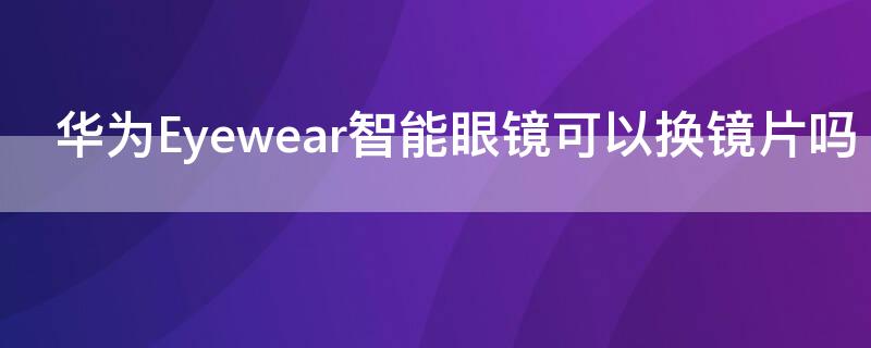 华为Eyewear智能眼镜可以换镜片吗 华为eyewear配镜片