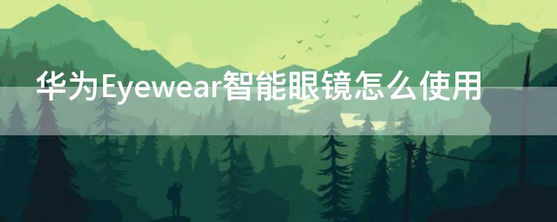 华为Eyewear智能眼镜怎么使用 华为眼镜eyewear怎么连接手机