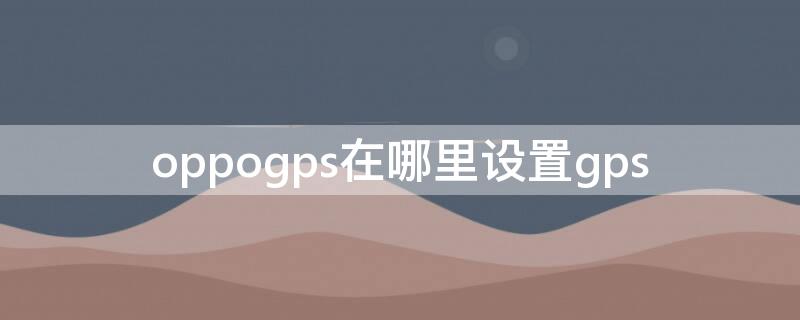 oppogps在哪里设置gps oppogps开关在哪里设置