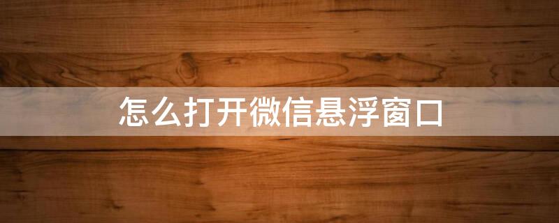 怎么打开微信悬浮窗口 打开微信悬浮窗口怎么关